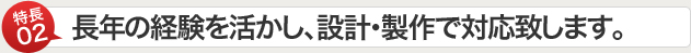 特長02　長年の経験を活かし、設計・製作で対応致します。